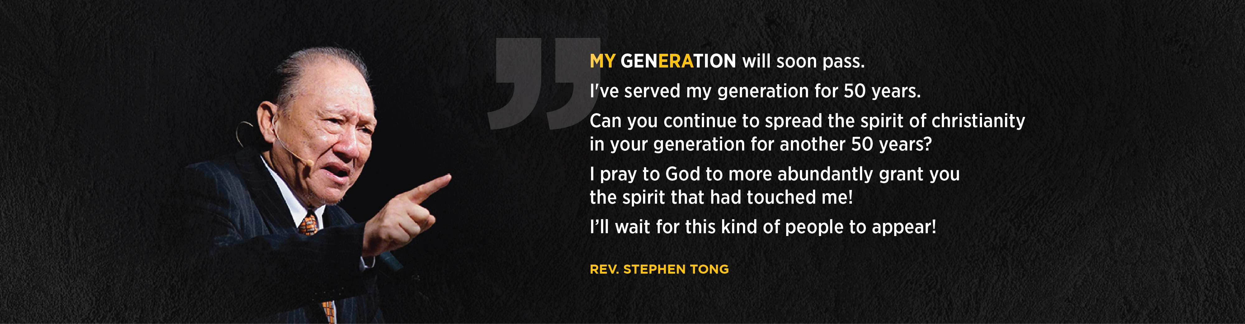 My generation will soon pass. I've served my gen for 50 years. Can you continue to spread the spirit of Christianity in your generation for another 50 years? I pray to God to more abundantly grant you the spirit that had touched me! I'll wait for this kind of people to appear! Rev. Stephen Tong